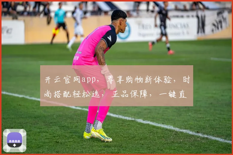 开云官网app，尊享购物新体验，时尚搭配轻松选，正品保障，一键直达