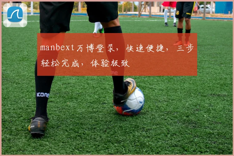 manbext万博登录，快速便捷，三步轻松完成，体验极致