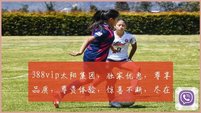 388vip太阳集团，独家优惠，尊享品质，尊贵体验，惊喜不断，尽在掌握