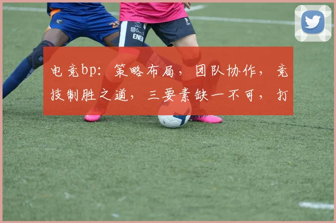 电竞bp：策略布局，团队协作，竞技制胜之道，三要素缺一不可，打造巅峰对决